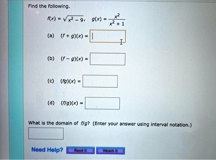 Find the following.
f(x) = √(x^2 - 9), g(x) = (x^2)/(x^2 + 1)
(a) (f + g)(x) =
(b) (f - g)(x) =
(c) (fg)(x) =
(d) (f/g)(x) =
What is the domain of f/g? (Enter your answer using interval notation.)