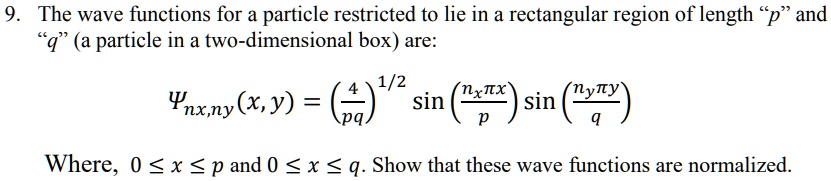 The wave functions for a particle restricted to lie in a rectangular region of length "p" and "q" (a particle in a two-dimensional box) are:

?nx,ny(x,y) = (4/pq)^1/2 sin(nx?x/p) sin(ny?y/q)

Where, 0 ? x ? p and 0 ? x ? q. Show that these wave functions are normalized.