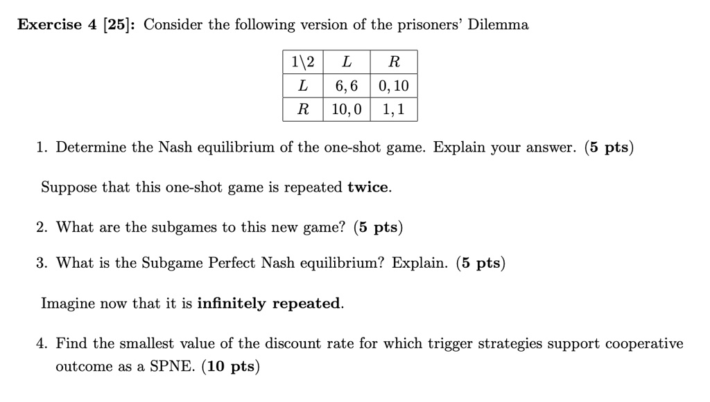 Exercise 4 [25]: Consider the following version of the prisoners' Dilemma

egintabular|c|c|c|
hline
12     L     R hline
L     6,6     0,10 hline
R     10,0     1,1 hline
endtabular

1. Determine the Nash equilibrium of the one-shot game. Explain your answer. (5 pts)
Suppose that this one-shot game is repeated twice.
2. What are the subgames to this new game? (5 pts)
3. What is the Subgame Perfect Nash equilibrium? Explain. (5 pts)
Imagine now that it is infinitely repeated.
4. Find the smallest value of the discount rate for which trigger strategies support cooperative
outcome as a SPNE. (10 pts)