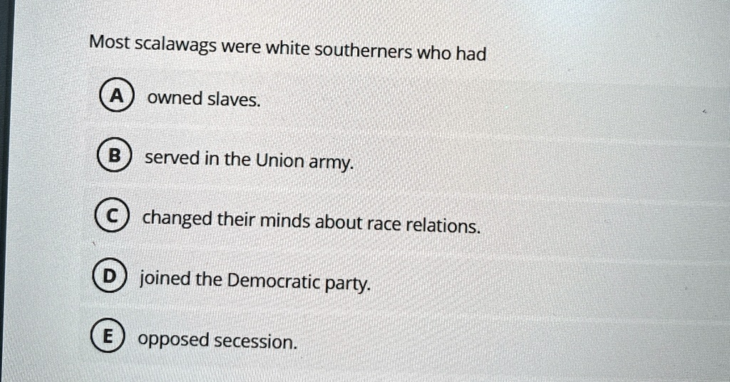 most scalawags were white southerners who had a owned slaves b served in the union army c changed their minds about race relations d joined the democratic party e opposed secession 84233