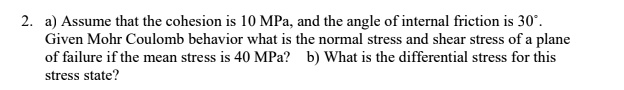 a) Assume that the cohesion is 10 MPa, and the angle of internal friction is 30°.
Given Mohr Coulomb behavior what is the normal stress and shear stress of a plane
of failure if the mean stress is 40 MPa? b) What is the differential stress for this
stress state?