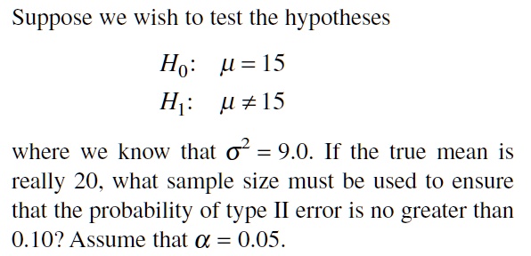 Suppose we wish to test the hypotheses

H0: ? = 15
H1: ? ? 15

where we know that ?² = 9.0. If the true mean is really 20, what sample size must be used to ensure that the probability of type II error is no greater than 0.10? Assume that ? = 0.05.