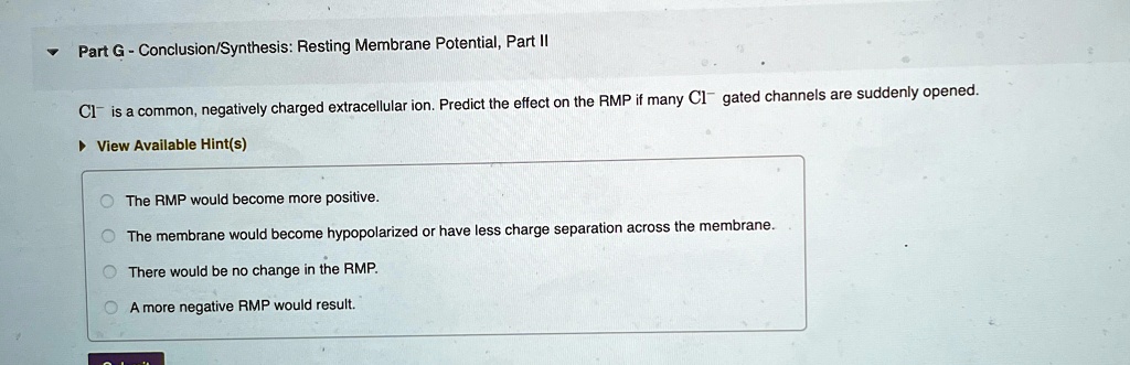 ?
Part G - Conclusion/Synthesis: Resting Membrane Potential, Part II
Cl? is a common, negatively charged extracellular ion. Predict the effect on the RMP if many Cl? gated channels are suddenly opened.
? View Available Hint(s)
The RMP would become more positive.
The membrane would become hypopolarized or have less charge separation across the membrane.
There would be no change in the RMP.
A more negative RMP would result.