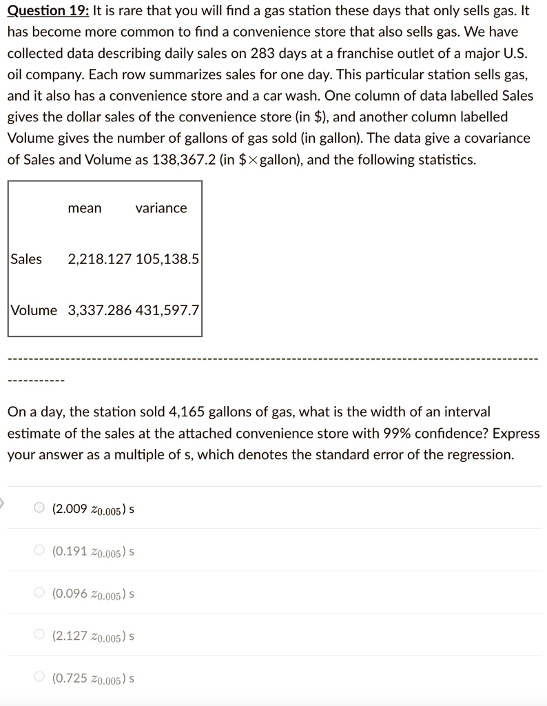 Question 19: It is rare that you will find a gas station these days that only sells gas. It
has become more common to find a convenience store that also sells gas. We have
collected data describing daily sales on 283 days at a franchise outlet of a major U.S.
oil company. Each row summarizes sales for one day. This particular station sells gas,
and it also has a convenience store and a car wash. One column of data labelled Sales
gives the dollar sales of the convenience store (in ), and another column labelled
Volume gives the number of gallons of gas sold (in gallon). The data give a covariance
of Sales and Volume as 138,367.2 (in × gallon), and the following statistics.

mean variance
Sales 2,218.127 105,138.5
Volume 3,337.286 431,597.7

On a day, the station sold 4,165 gallons of gas, what is the width of an interval
estimate of the sales at the attached convenience store with 99% confidence? Express
your answer as a multiple of s, which denotes the standard error of the regression.

(2.009 z?.???) s
(0.191 z?.???) s
(0.096 z?.???) s
(2.127 z?.???) s
(0.725 z?.???) s
