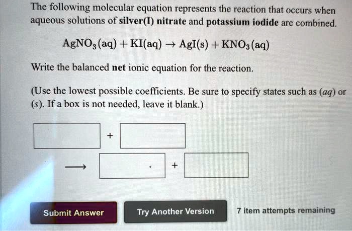 The following molecular equation represents the reaction that occurs when aqueous solutions of silver(I) nitrate and potassium iodide are combined.

AgNO3(aq) + KI(aq) ? AgI(s) + KNO3(aq)

Write the balanced net ionic equation for the reaction.

(Use the lowest possible coefficients. Be sure to specify states such as (aq) or (s). If a box is not needed, leave it blank.)