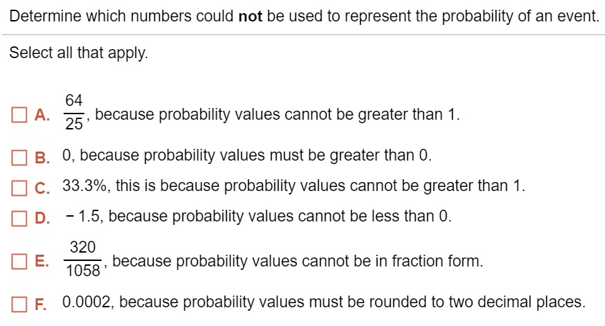 Determine which numbers could not be used to represent the probability of an event.
Select all that apply.
A. 64/25, because probability values cannot be greater than 1.
B. 0, because probability values must be greater than 0.
C. 33.3%, this is because probability values cannot be greater than 1.
D. - 1.5, because probability values cannot be less than 0.
E. 320/1058, because probability values cannot be in fraction form.
F. 0.0002, because probability values must be rounded to two decimal places.