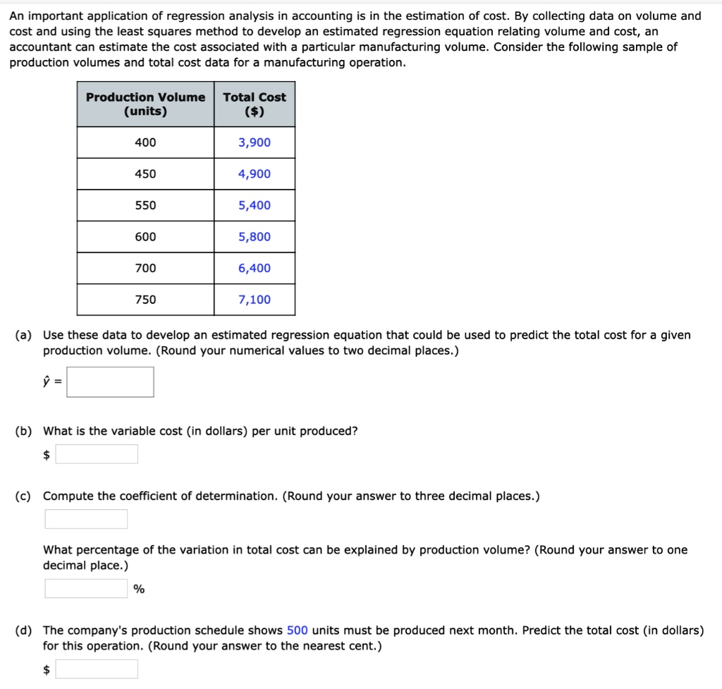 An important application of regression analysis in accounting is in the estimation of cost. By collecting data on volume and cost and using the least squares method to develop an estimated regression equation relating volume and cost, an accountant can estimate the cost associated with a particular manufacturing volume. Consider the following sample of production volumes and total cost data for a manufacturing operation.

Production Volume (units)	Total Cost ()
400	3,900
450	4,900
550	5,400
600	5,800
700	6,400
750	7,100

(a) Use these data to develop an estimated regression equation that could be used to predict the total cost for a given production volume. (Round your numerical values to two decimal places.)
? =

(b) What is the variable cost (in dollars) per unit produced?

(c) Compute the coefficient of determination. (Round your answer to three decimal places.)

What percentage of the variation in total cost can be explained by production volume? (Round your answer to one decimal place.)
%

(d) The company's production schedule shows 500 units must be produced next month. Predict the total cost (in dollars) for this operation. (Round your answer to the nearest cent.)
