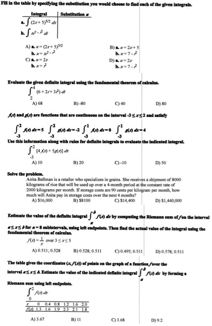 Fill in the table by specifying the substitution you would choose to find each of the given integrals.

Integral | Substitution u
a. ? (2x + 5)??² dx
b. ? te???² dt

A) a. u = (2x + 5)??² B) a. u = 2x + 5
b. u = te???² b. u = 7 - t²
C) a. u = 2x D) a. u = 2x
b. u = t² b. u = 7 - t²

Evaluate the given definite integral using the fundamental theorem of calculus.
??? (6 + 2t + 3t²) dt
A) 68 B) -80 C) 40 D) 80

f(x) and g(x) are functions that are continuous on the interval -3 ? x ? 2 and satisfy
???² f(x) dx = 5, ???² g(x) dx = -2, ???¹ f(x) dx = 0, ???¹ g(x) dx = 4
Use this information along with rules for definite integrals to evaluate the indicated integral.
???² [4f(x) + 5g(x)] dx
A) 10 B) 20 C) -10 D) 50

Solve the problem.
Anita Bellman is a retailer who specializes in grains. She receives a shipment of 8000 kilograms of rice that will be used up over a 4-month period at the constant rate of 2000 kilograms per month. If storage costs are 90 cents per kilogram per month, how much will Anita pay in storage costs over the next 4 months?
A) 16,000 B)8100 C) 14,400 D)1,440,000

Estimate the value of the definite integral ??? f(x) dx by computing the Riemann sum of f on the interval a ? x ? b for n = 8 subintervals, using left endpoints. Then find the actual value of the integral using the fundamental theorem of calculus.
f(x) = 1/x over 3 ? x ? 5
A) 0.511; 0.528 B) 0.528; 0.511 C) 0.495; 0.511 D) 0.578; 0.511

The table gives the coordinates (x, f(x)) of points on the graph of a function f over the interval a ? x ? b. Estimate the value of the indicated definite integral ??? f(x) dx by forming a Riemann sum using left endpoints.
??² f(x) dx
x | 0 | 0.4 | 0.8 | 1.2 | 1.6 | 2.0
f(x) | 1.3 | 1.6 | 1.9 | 2.3 | 2.1 | 1.8
A) 3.67 B) 11 C) 3.68 D) 9.2