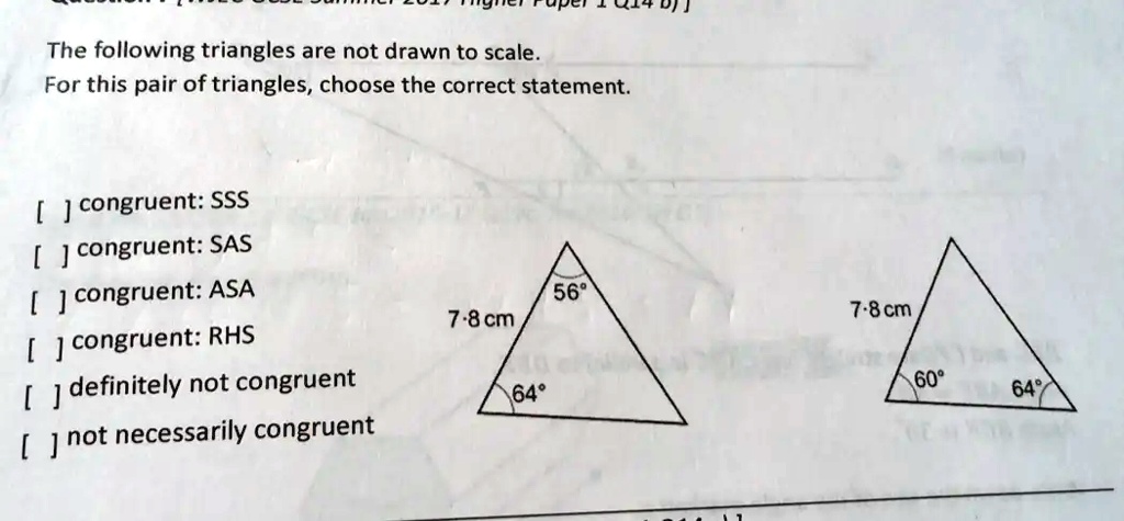 The following triangles are not drawn to scale.
For this pair of triangles, choose the correct statement.
[] congruent: SSS
[] congruent: SAS
[] congruent: ASA
[] congruent: RHS
[] definitely not congruent
[] not necessarily congruent
7.8 cm
56°
64°
7-8 cm
60°
64°