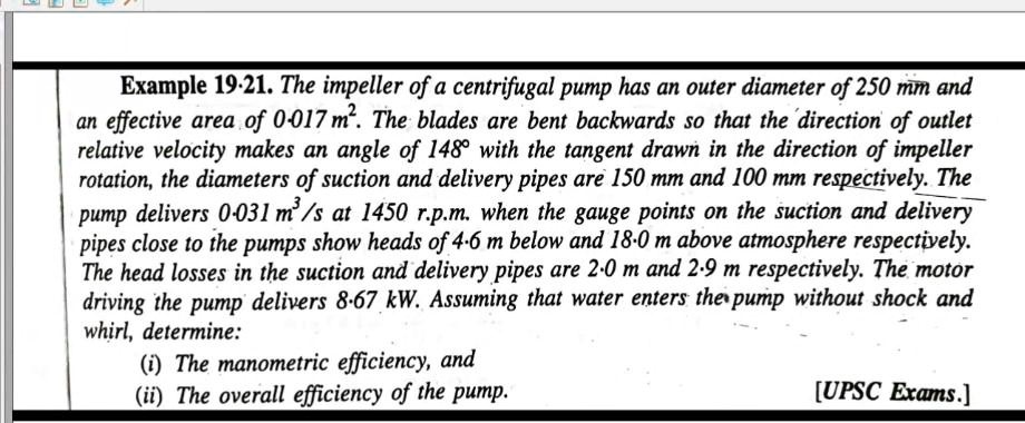 Example 19.21. The impeller of a centrifugal pump has an outer diameter of 250 mm and an effective area of 0.017 m². The blades are bent backwards so that the direction of outlet relative velocity makes an angle of 148° with the tangent drawn in the direction of impeller rotation, the diameters of suction and delivery pipes are 150 mm and 100 mm respectively. The pump delivers 0.031 m³/s at 1450 r.p.m. when the gauge points on the suction and delivery pipes close to the pumps show heads of 4.6 m below and 18.0 m above atmosphere respectively. The head losses in the suction and delivery pipes are 2.0 m and 2.9 m respectively. The motor driving the pump delivers 8.67 kW. Assuming that water enters the pump without shock and whirl, determine:
(i) The manometric efficiency, and
(ii) The overall efficiency of the pump.
[UPSC Exams.]