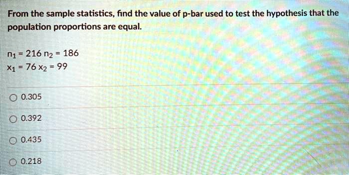 From the sample statistics, find the value of p-bar used to test the hypothesis that the population proportions are equal.

n1 = 216 n2 = 186
x1 = 76 x2 = 99

0.305
0.392
0.435
0.218