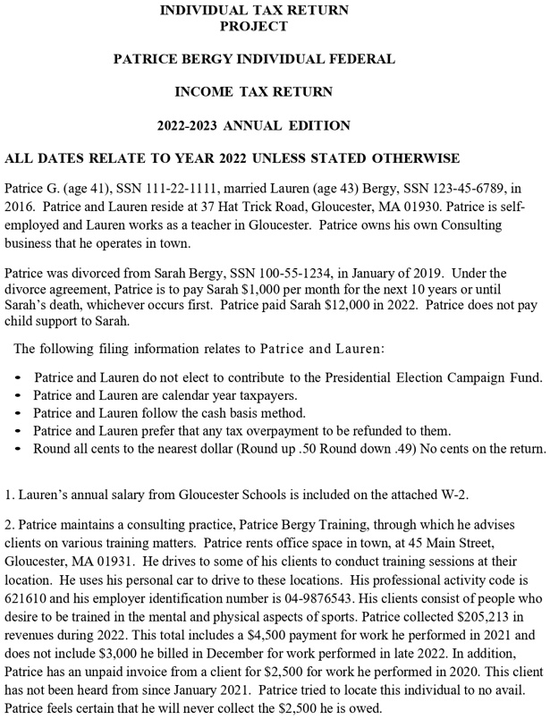 INDIVIDUAL TAX RETURN
PROJECT

PATRICE BERGY INDIVIDUAL FEDERAL

INCOME TAX RETURN

2022-2023 ANNUAL EDITION

ALL DATES RELATE TO YEAR 2022 UNLESS STATED OTHERWISE

Patrice G. (age 41), SSN 111-22-1111, married Lauren (age 43) Bergy, SSN 123-45-6789, in 2016. Patrice and Lauren reside at 37 Hat Trick Road, Gloucester, MA 01930. Patrice is self-employed and Lauren works as a teacher in Gloucester. Patrice owns his own Consulting business that he operates in town.

Patrice was divorced from Sarah Bergy, SSN 100-55-1234, in January of 2019. Under the divorce agreement, Patrice is to pay Sarah 1,000 per month for the next 10 years or until Sarah's death, whichever occurs first. Patrice paid Sarah12,000 in 2022. Patrice does not pay child support to Sarah.

The following filing information relates to Patrice and Lauren:

• Patrice and Lauren do not elect to contribute to the Presidential Election Campaign Fund.
• Patrice and Lauren are calendar year taxpayers.
• Patrice and Lauren follow the cash basis method.
• Patrice and Lauren prefer that any tax overpayment to be refunded to them.
• Round all cents to the nearest dollar (Round up .50 Round down .49) No cents on the return.

1. Lauren's annual salary from Gloucester Schools is included on the attached W-2.

2. Patrice maintains a consulting practice, Patrice Bergy Training, through which he advises clients on various training matters. Patrice rents office space in town, at 45 Main Street, Gloucester, MA 01931. He drives to some of his clients to conduct training sessions at their location. He uses his personal car to drive to these locations. His professional activity code is 621610 and his employer identification number is 04-9876543. His clients consist of people who desire to be trained in the mental and physical aspects of sports. Patrice collected 205,213 in revenues during 2022. This total includes a4,500 payment for work he performed in 2021 and does not include 3,000 he billed in December for work performed in late 2022. In addition, Patrice has an unpaid invoice from a client for2,500 for work he performed in 2020. This client has not been heard from since January 2021. Patrice tried to locate this individual to no avail. Patrice feels certain that he will never collect the 2,500 he is owed.