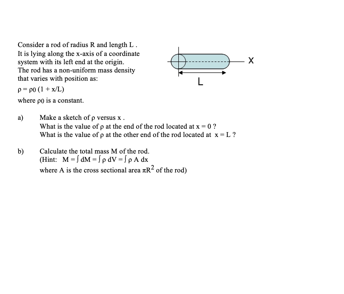 Consider a rod of radius R and length L. It is lying along the x-axis of a coordinate system with its left end at the origin. The rod has a non-uniform mass density that varies with position as:
? = ?0(1 + x / L)
where ?0 is a constant.
a) Make a sketch of ? versus x. What is the value of ? at the end of the rod located at x = 0? What is the value of ? at the other end of the rod located at x = L?
b) Calculate the total mass M of the rod. (Hint: M = ? dM = ? ? dV = ? ? A dx
where A is the cross sectional area ?R² of the rod)