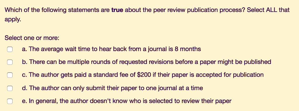 Which of the following statements are true about the peer review publication process? Select ALL that
apply.
Select one or more:
a. The average wait time to hear back from a journal is 8 months
b. There can be multiple rounds of requested revisions before a paper might be published
c. The author gets paid a standard fee of 200 if their paper is accepted for publication
d. The author can only submit their paper to one journal at a time
e. In general, the author doesn't know who is selected to review their paper