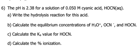 6) The pH is 2.38 for a solution of 0.050 M cyanic acid, HOCN(aq).
a) Write the hydrolysis reaction for this acid.
b) Calculate the equilibrium concentrations of H3O+, OCN -, and HOCN.
c) Calculate the Ka value for HOCN.
d) Calculate the % ionization.