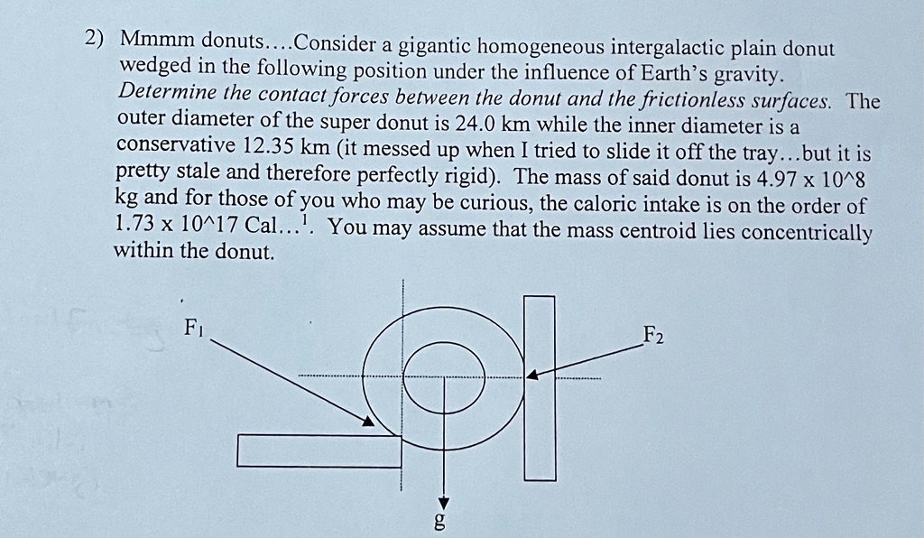 2) Mmmm donuts.... Consider a gigantic homogeneous intergalactic plain donut
wedged in the following position under the influence of Earth's gravity.
Determine the contact forces between the donut and the frictionless surfaces. The
outer diameter of the super donut is 24.0 km while the inner diameter is a
conservative 12.35 km (it messed up when I tried to slide it off the tray...but it is
pretty stale and therefore perfectly rigid). The mass of said donut is 4.97 × 10^8
kg and for those of you who may be curious, the caloric intake is on the order of
1.73 × 10^17 Cal...¹. You may assume that the mass centroid lies concentrically
within the donut.