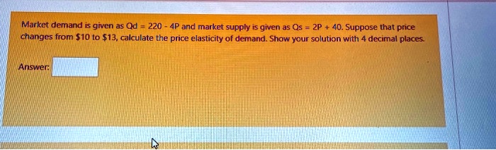 Market demand is given as Qd = 220 - 4P and market supply is given as Qs = 2P + 40. Suppose that price changes from 10 to13, calculate the price elasticity of demand. Show your solution with 4 decimal places. Answer: