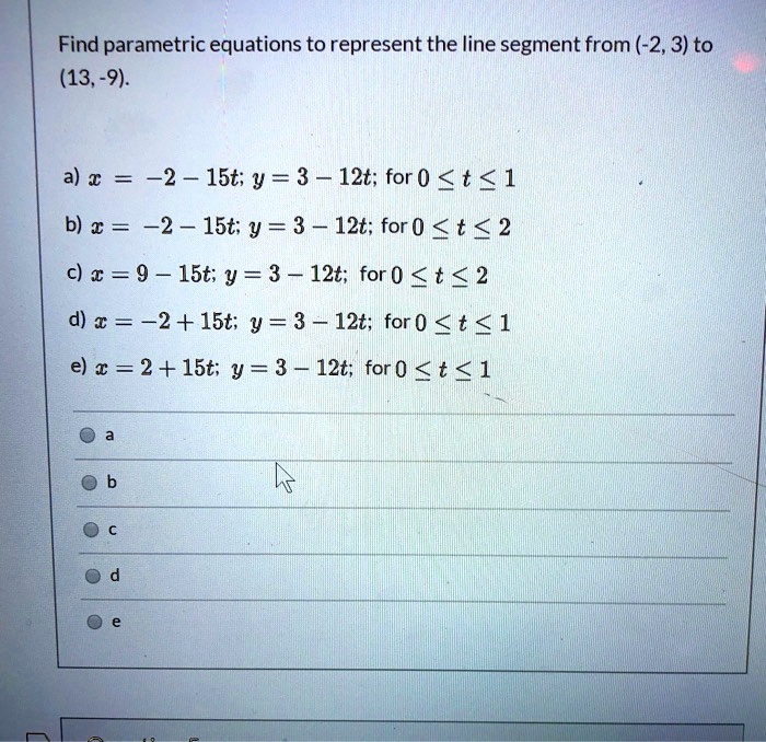 Find parametric equations to represent the line segment from (-2, 3) to (13, -9).

a) x = -2 - 15t; y = 3 - 12t; for 0 ? t ? 1
b) x = -2 - 15t; y = 3 - 12t; for 0 ? t ? 2
c) x = 9 - 15t; y = 3 - 12t; for 0 ? t ? 2
d) x = -2 + 15t; y = 3 - 12t; for 0 ? t ? 1
e) x = 2 + 15t; y = 3 - 12t; for 0 ? t ? 1

a
b
c
d
e