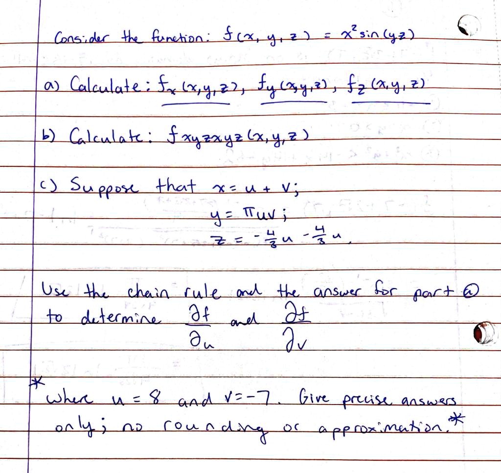 Consider the function: f(x, y, z) = x^2 sin(yz)
a) Calculate: fx(x, y, z), fy(x, y, z), fz(x, y, z)
b) Calculate: fxyzzxyz(x, y, z)
c) Suppose that x = u + v;
y = ?uv;
z = -4/3 u - 4/3 v
Use the chain rule and the answer for part a to determine ?f/?u and ?f/?v where u = 8 and v = -7. Give precise answers only; no rounding or approximation.