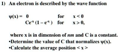 An electron is described by the wave function

?(x) = 0 for x < 0
Ce^-x (1 - e^-x ) for x > 0,

where x is in dimension of nm and C is a constant.
•Determine the value of C that normalizes ?(x).
•Calculate the average position < x >