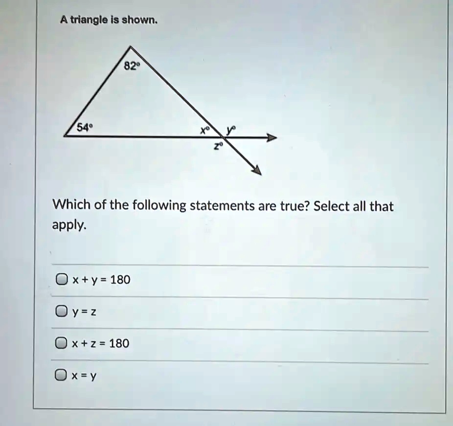 A triangle is shown.
54°
82°
Which of the following statements are true? Select all that
apply.
x + y = 180
y = z
x + z = 180
x = y