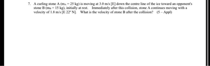 7. A curling stone A (mA = 25 kg) is moving at 3.0 m/s [E] down the centre line of the ice toward an opponent's stone B (mB = 15 kg), initially at rest. Immediately after this collision, stone A continues moving with a velocity of 1.8 m/s [E 22° N]. What is the velocity of stone B after the collision?