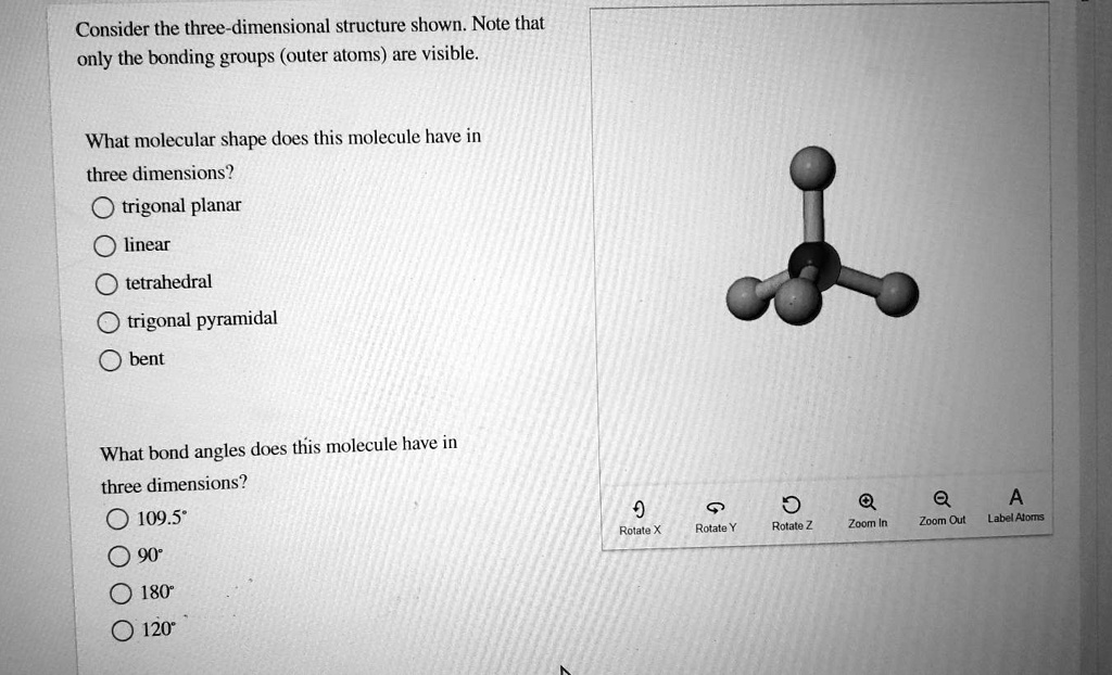 Consider the three-dimensional structure shown. Note that only the bonding groups (outer atoms) are visible.

What molecular shape does this molecule have in three dimensions?
trigonal planar
linear
tetrahedral
trigonal pyramidal
bent

What bond angles does this molecule have in three dimensions?
109.5°
90°
180°
120°