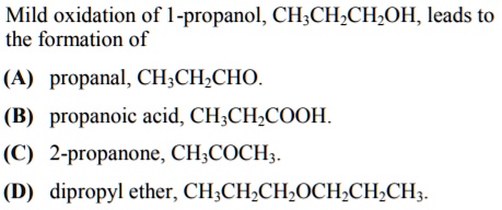 Mild oxidation of 1-propanol, CH3CH2CH2OH, leads to
the formation of
(A) propanal, CH3CH2CHO.
(B) propanoic acid, CH3CH2COOH.
(C) 2-propanone, CH3COCH3.
(D) dipropyl ether, CH3CH2CH2OCH2CH2CH3.