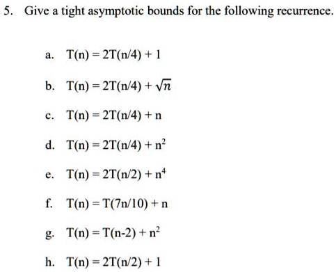 5. Give a tight asymptotic bounds for the following recurrence.

a. T(n) = 2T(n/4) + 1
b. T(n) = 2T(n/4) + ?n
c. T(n) = 2T(n/4) + n
d. T(n) = 2T(n/4) + n^2
e. T(n) = 2T(n/2) + n^4
f. T(n) = T(7n/10) + n
g. T(n) = T(n-2) + n^2
h. T(n) = 2T(n/2) + 1