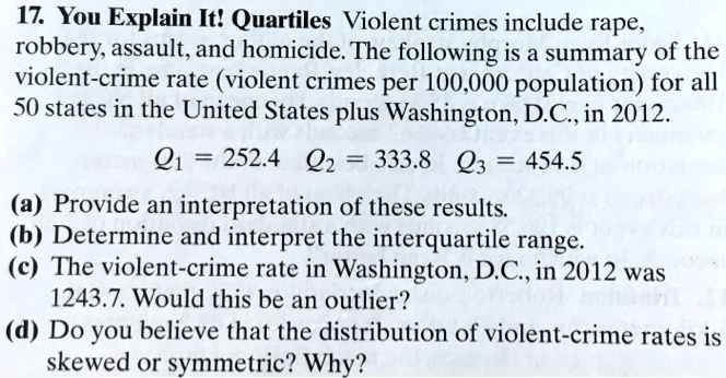 17. You Explain It! Quartiles Violent crimes include rape,
robbery, assault, and homicide. The following is a summary of the
violent-crime rate (violent crimes per 100,000 population) for all
50 states in the United States plus Washington, D.C., in 2012.
Q1 = 252.4 Q2 = 333.8 Q3 = 454.5
(a) Provide an interpretation of these results.
(b) Determine and interpret the interquartile range.
(c) The violent-crime rate in Washington, D.C., in 2012 was
1243.7. Would this be an outlier?
(d) Do you believe that the distribution of violent-crime rates is
skewed or symmetric? Why?