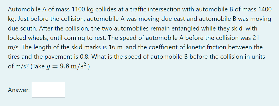 Automobile A of mass 1100 kg collides at a traffic intersection with automobile B of mass 1400 kg. Just before the collision, automobile A was moving due east and automobile B was moving due south. After the collision, the two automobiles remain entangled while they skid, with locked wheels, until coming to rest. The speed of automobile A before the collision was 21 m/s. The length of the skid marks is 16 m, and the coefficient of kinetic friction between the tires and the pavement is 0.8. What is the speed of automobile B before the collision in units of m/s? (Take g = 9.8 m/s².)
Answer: