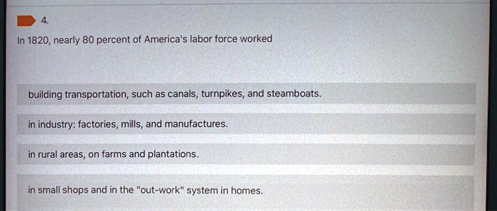 4. In 1820, nearly 80 percent of America's labor force worked building transportation, such as canals, turnpikes, and steamboats. in industry: factories, mills, and manufactures. in rural areas, on farms and plantations. in small shops and in the "out-work" system in homes.