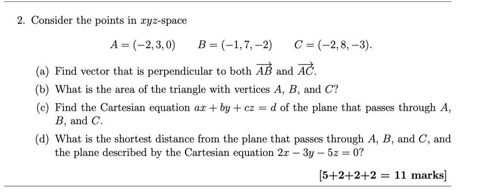 2. Consider the points in xyz-space
A = (-2, 3, 0) B = (-1, 7, -2) C = (-2, 8, -3).
(a) Find vector that is perpendicular to both AB and AC.
(b) What is the area of the triangle with vertices A, B, and C?
(c) Find the Cartesian equation ax + by + cz = d of the plane that passes through A, B, and C.
(d) What is the shortest distance from the plane that passes through A, B, and C, and the plane described by the Cartesian equation 2x - 3y - 5z = 0?
[5+2+2+2 = 11 marks]