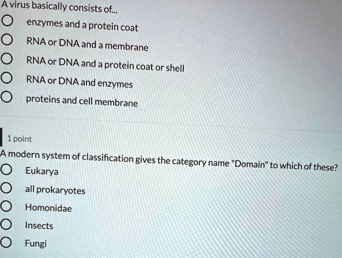 A virus basically consists of...
enzymes and a protein coat
RNA or DNA and a membrane
RNA or DNA and a protein coat or shell
RNA or DNA and enzymes
proteins and cell membrane

A modern system of classification gives the category name "Domain" to which of these?
Eukarya
all prokaryotes
Homonidae
Insects
Fungi