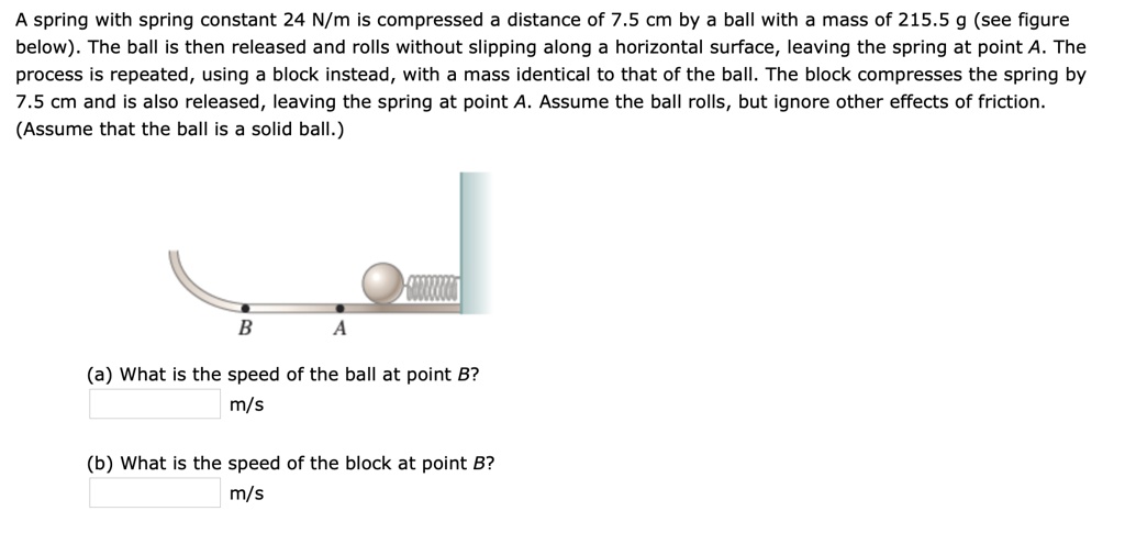 A spring with spring constant 24 N/m is compressed a distance of 7.5 cm by a ball with a mass of 215.5 g (see figure below). The ball is then released and rolls without slipping along a horizontal surface, leaving the spring at point A. The process is repeated, using a block instead, with a mass identical to that of the ball. The block compresses the spring by 7.5 cm and is also released, leaving the spring at point A. Assume the ball rolls, but ignore other effects of friction. (Assume that the ball is a solid ball.)
B A
(a) What is the speed of the ball at point B?
m/s
(b) What is the speed of the block at point B?
m/s