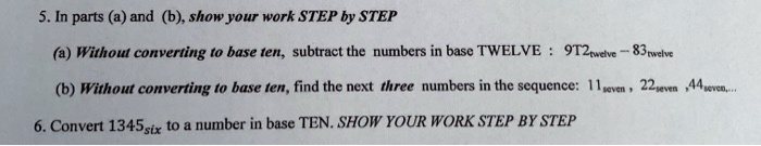 5. In parts (a) and (b), show your work STEP by STEP

(a) Without converting to base ten, subtract the numbers in base TWELVE : 9T2twelve - 83twelve

(b) Without converting to base ten, find the next three numbers in the sequence: 11seven , 22seven , 44seven,...

6. Convert 1345six to a number in base TEN. SHOW YOUR WORK STEP BY STEP
