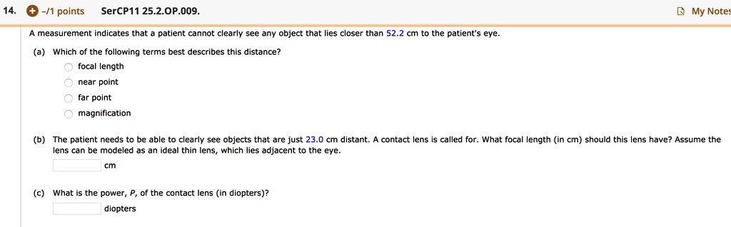 A measurement indicates that a patient cannot clearly see any object that lies closer than 52.2 cm to the patient's eye.

(a) Which of the following terms best describes this distance?
focal length
near point
far point
magnification

(b) The patient needs to be able to clearly see objects that are just 23.0 cm distant. A contact lens is called for. What focal length (in cm) should this lens have? Assume the lens can be modeled as an ideal thin lens, which lies adjacent to the eye.
cm

(c) What is the power, P, of the contact lens (in diopters)?
diopters