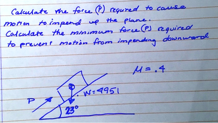 Calculate the force (P) required to cause
motion to impend up the plane.
Calculate the minimum force (P) required
to prevent motion from impending downward
M = .4
W = 4951
P
23°