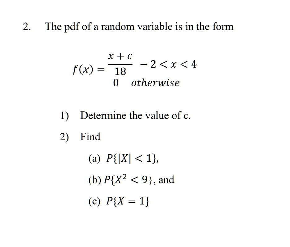 2. The pdf of a random variable is in the form

    f(x) = (x + c)/(18)    -2 < x < 4 
    
    0    otherwise

1) Determine the value of c.
2) Find
(a) P(|X| < 1), 
(b) P(X^2 < 9), and
(c) P(X = 1)