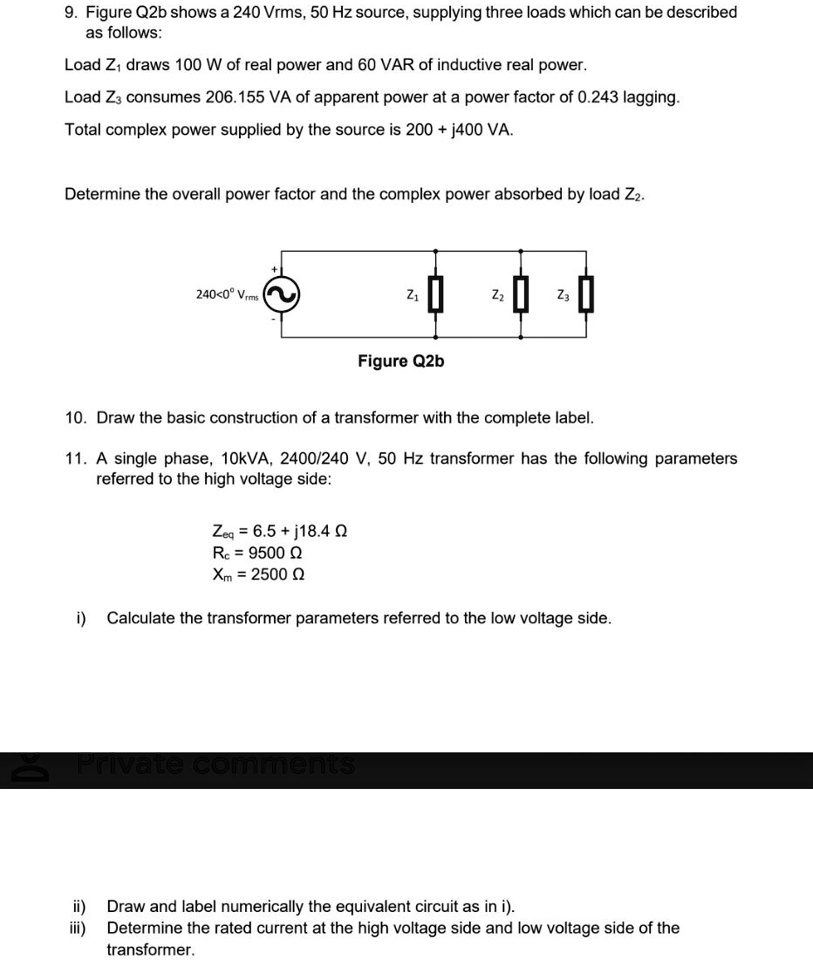 9. Figure Q2b shows a 240 Vrms, 50 Hz source, supplying three loads which can be described as follows:
Load Z1 draws 100 W of real power and 60 VAR of inductive real power.
Load Z3 consumes 206.155 VA of apparent power at a power factor of 0.243 lagging.
Total complex power supplied by the source is 200 + j400 VA.
Determine the overall power factor and the complex power absorbed by load Z2.

240<0° Vrms
Z1
Z2
Z3
Figure Q2b

10. Draw the basic construction of a transformer with the complete label.
11. A single phase, 10kVA, 2400/240 V, 50 Hz transformer has the following parameters referred to the high voltage side:
Zeq = 6.5 + j18.4 ?
Rc = 9500 ?
Xm = 2500 ?

i) Calculate the transformer parameters referred to the low voltage side.
ii) Draw and label numerically the equivalent circuit as in i).
iii) Determine the rated current at the high voltage side and low voltage side of the transformer.