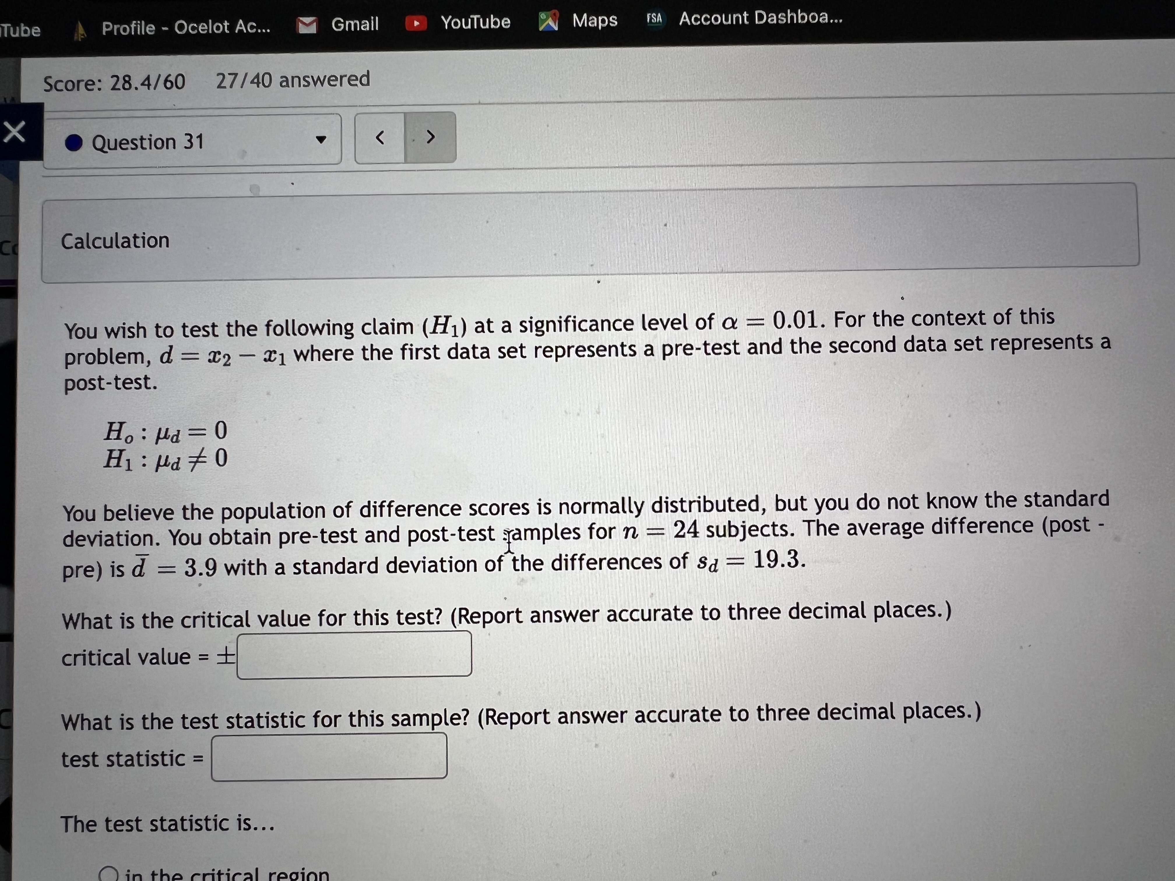 Calculation

You wish to test the following claim (H1) at a significance level of ? = 0.01. For the context of this problem, d = x2 ? x1 where the first data set represents a pre-test and the second data set represents a post-test.

H0: ?d = 0
H1: ?d ? 0

You believe the population of difference scores is normally distributed, but you do not know the standard deviation. You obtain pre-test and post-test samples for n = 24 subjects. The average difference (post ? pre) is d? = 3.9 with a standard deviation of the differences of sd = 19.3.

What is the critical value for this test? (Report answer accurate to three decimal places.)
critical value = ±

What is the test statistic for this sample? (Report answer accurate to three decimal places.)
test statistic =

The test statistic is...