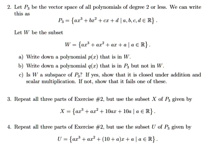 2. Let P3 be the vector space of all polynomials of degree 2 or less. We can write this as
P3 = ax^3 + bx^2 + cx + d | a, b, c, d ? R .
Let W be the subset
W = ax^3 + ax^2 + ax + a | a ? R .
a) Write down a polynomial p(x) that is in W.
b) Write down a polynomial q(x) that is in P3 but not in W.
c) Is W a subspace of P3? If yes, show that it is closed under addition and scalar multiplication. If not, show that it fails one of these.

3. Repeat all three parts of Exercise #2, but use the subset X of P3 given by
X = ax^3 + ax^2 + 10ax + 10a | a ? R .

4. Repeat all three parts of Exercise #2, but use the subset U of P3 given by
U = ax^3 + ax^2 + (10 + a)x + a | a ? R .