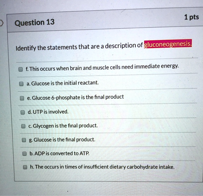 Identify the statements that are a description of gluconeogenesis.
f. This occurs when brain and muscle cells need immediate energy.
a. Glucose is the initial reactant.
e. Glucose 6-phosphate is the final product
d. UTP is involved.
c. Glycogen is the final product.
g. Glucose is the final product.
b. ADP is converted to ATP.
h. The occurs in times of insufficient dietary carbohydrate intake.