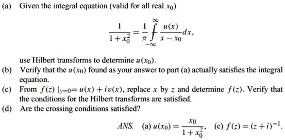 (a) Given the integral equation (valid for all real x0)
1 / (1 + x0^2) = (1 / ??) ?? / -? [u(x) / (x - x0)] dx,
use Hilbert transforms to determine u(x0).
(b) Verify that the u(x0) found as your answer to part (a) actually satisfies the integral equation.
(c) From f(z) |y=0 = u(x) + iv(x), replace x by z and determine f(z). Verify that the conditions for the Hilbert transforms are satisfied.
(d) Are the crossing conditions satisfied?
ANS. (a) u(x0) = x0 / (1 + x0^2), (c) f(z) = (z + i)^-1.