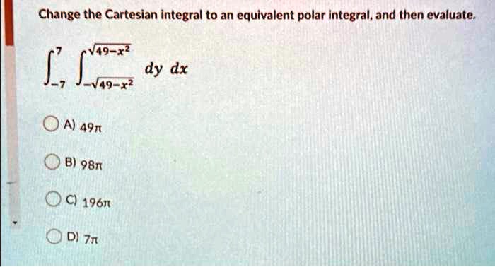 Change the Cartesian integral to an equivalent polar integral, and then evaluate.int-7^7 int-sqrt49-x^2^sqrt49-x^2 dy dx
A) 49pi
B) 98pi
C) 196pi
D) 7pi