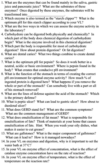 1. What are the enzymes that can be found mainly in the saliva, gastric juice and pancreatic juice? What are the substrates of these enzymes? Once digested by these enzymes, the substrates will be transformed into .
2. Which enzyme is also termed as the ?starch clipper?? What is the optimum pH for this starch clipper according to your VL?
3. What are the two ways in which we can assess the enzyme activity in the laboratory?
4. Carbohydrate can be digested both physically and chemically? In which part of the body does chemical digestion of carbohydrate begin? What is the enzyme involved in this chemical digestion?
5. Which part the body is responsible for most of carbohydrate digestion? How about protein digestion? Or fat digestion?
6. What are dental caries? What two things combine to create dental caries?
7. What is the optimum pH for pepsin? So does it work better in a neutral, acidic or basic environment? Where is pepsin found in the body? What creates that conducive pH environment?
8. What is the function of the stomach in terms of creating the correct pH environment for optimal enzyme activity? How much % of ingested protein is digested here? What happens if you remove the whole or part of the stomach? Can somebody live with a part or all of his stomach removed?
9. What are the lines of defense against the acid of the stomach? Which is the primary defense?
10. What is peptic ulcer? What can lead to gastric ulcer? How about to duodenal ulcer?
11. What does GERD stand for? What are the common symptoms? What are the common management of GERD?
12. What does emulsification of fat mean? What is responsible for emulsification of fats? Think of materials at your home that causes emulsification of fats. Hint: When you wash your oily dishes, what makes it easier to cut grease?
13. What are gallstones? What is the major component of gallstones? What can it lead to? How is it managed nowadays?
14. In your VL on enzymes and digestion, why is it important to set the water bath at 37'C?
15. In your VL on enzyme effect of concentration, what is the effect of catalase enzyme concentration have on the rate of reaction?
16. In your VL on enzyme effect of temperature, what is the effect of temperature on the reaction rate?