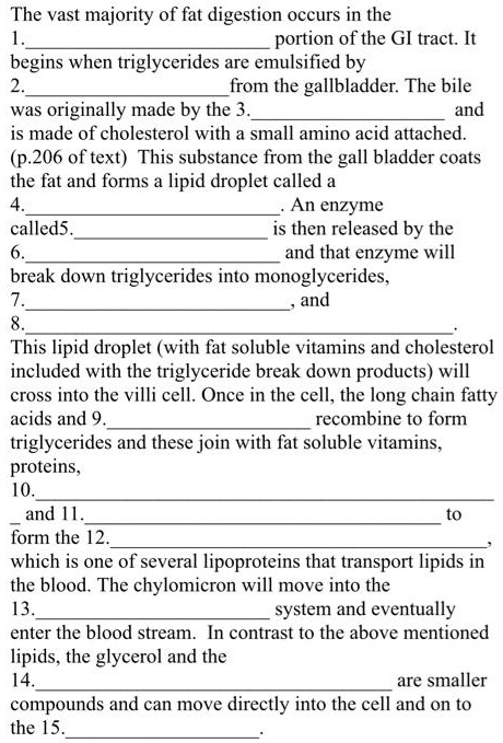 The vast majority of fat digestion occurs in the
1. portion of the GI tract. It
begins when triglycerides are emulsified by
2.  from the gallbladder. The bile
was originally made by the 3. and
is made of cholesterol with a small amino acid attached.
(p.206 of text) This substance from the gall bladder coats
the fat and forms a lipid droplet called a
4.. An enzyme
called 5. is then released by the
6. and that enzyme will
break down triglycerides into monoglycerides,
7., and
8.. 
This lipid droplet (with fat soluble vitamins and cholesterol
included with the triglyceride break down products) will
cross into the villi cell. Once in the cell, the long chain fatty
acids and 9. recombine to form
triglycerides and these join with fat soluble vitamins,
proteins,
10.
 and 11. to
form the 12.,
which is one of several lipoproteins that transport lipids in
the blood. The chylomicron will move into the
13. system and eventually
enter the blood stream. In contrast to the above mentioned
lipids, the glycerol and the
14.  are smaller
compounds and can move directly into the cell and on to
the 15..