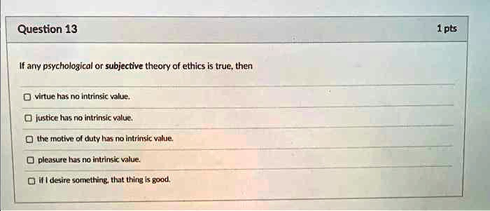 If any psychological or subjective theory of ethics is true, then
virtue has no intrinsic value.
justice has no intrinsic value.
the motive of duty has no intrinsic value.
pleasure has no intrinsic value.
if I desire something, that thing is good.