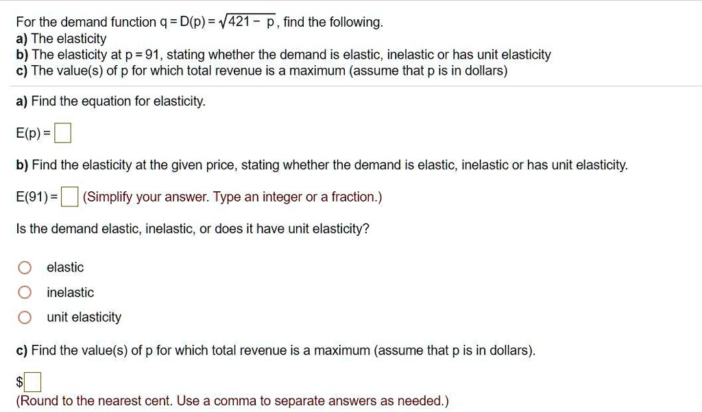 For the demand function q = D(p) = ?421 - p, find the following.
a) The elasticity
b) The elasticity at p = 91, stating whether the demand is elastic, inelastic or has unit elasticity
c) The value(s) of p for which total revenue is a maximum (assume that p is in dollars)

a) Find the equation for elasticity.
E(p) = 

b) Find the elasticity at the given price, stating whether the demand is elastic, inelastic or has unit elasticity.
E(91) = (Simplify your answer. Type an integer or a fraction.)

Is the demand elastic, inelastic, or does it have unit elasticity?
elastic
inelastic
unit elasticity

c) Find the value(s) of p for which total revenue is a maximum (assume that p is in dollars).
(Round to the nearest cent. Use a comma to separate answers as needed.)