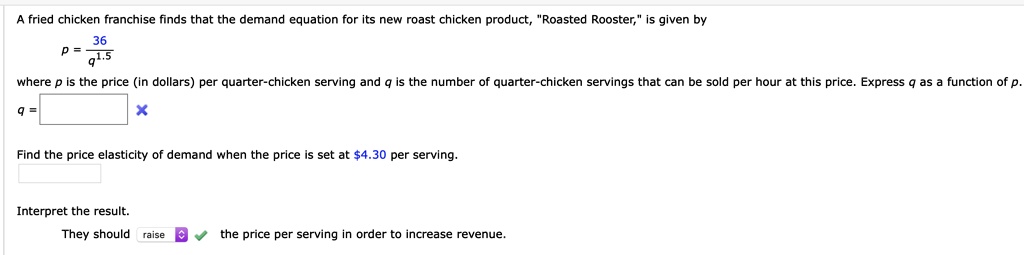 A fried chicken franchise finds that the demand equation for its new roast chicken product, "Roasted Rooster," is given by
p = 36 / q^1.5
where p is the price (in dollars) per quarter-chicken serving and q is the number of quarter-chicken servings that can be sold per hour at this price. Express q as a function of p.
q =
Find the price elasticity of demand when the price is set at 4.30 per serving.
Interpret the result.
They should raise the price per serving in order to increase revenue.